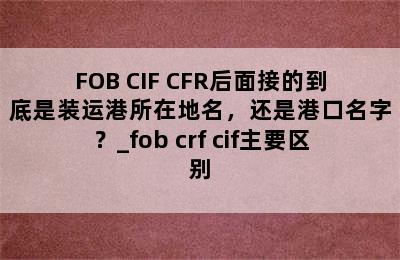 FOB CIF CFR后面接的到底是装运港所在地名，还是港口名字？_fob crf cif主要区别